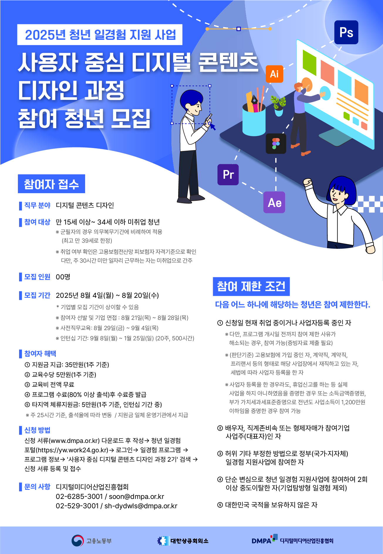 Ai 디자인 과정 참여 청년 모집 참여자 접수 직무 분야 디지털 콘텐츠 디자인 ● 참여 대상 만 15세 이상~ 34세 이하 미취업 청년 ※ 군필자의 경우 의무복무기간에 비례하여 적용 (최고 만 39세로 한정) ※취업 여부 확인은 고용보험전산망 피보험자 자격기준으로 확인 다만, 주 30시간 미만 일자리 근무하는 자는 미취업으로 간주 모집인원 00명 Pr Ae Ps 모집기간 2025년 8월 4일(월) ~ 8월 20일(수) *기업별 모집 기간이 상이할 수 있음 | 참여자 해택 ※ 참여자 선발 및 기업 면접: 8월 21일(목) ~ 8월 28일(목) ※ 사전직무교육: 8월 29일(금)~9월 4일(목) ※인턴십 기간: 9월 8일(월) ~ 1월 25일(일) (20주, 500시간) 1 지원금 지급: 35만원(1주 기준) 2 교육수당 5만원(1주 기준) 3 교육비 전액 무료 4 프로그램 수료(80% 이상 출석)후 수료증 발급 5 타지역 체류지원금: 5만원(1주 기준, 인턴십 기간 중) ※주 25시간 기준, 출석율에 따라 변동/지원금 일체 운영기관에서 지급 1 신청 방법 신청 서류(www.dmpa.or.kr) 다운로드 후 작성→ 청년 일경험 포털(https://yw.work24.go.kr) → 로그인 → 일경험 프로그램 → 프로그램 정보→ '사용자 중심 디지털 콘텐츠 디자인 과정 2기' 검색 신청서류 등록 및 접수 문의사항 디지털미디어산업진흥협회 02-6285-3001/soon@dmpa.or.kr 02-529-3001/sh-dydwls@dmpa.or.kr 참여 제한 조건 다음 어느 하나에 해당하는 청년은 참여 제한한다. 1 신청일 현재 취업 중이거나 사업자등록 중인 자 ※ 다만, 프로그램 개시일 전까지 참여 제한 사유가 해소되는 경우, 참여 가능(증빙자료 제출 필요) ※(판단기준) 고용보험에 가입 중인 자, 계약직, 계약직, 프리랜서 등의 형태로 해당 사업장에서 재직하고 있는 자, 세법에 따라 사업자 등록을 한 자 ※사업자 등록을 한 경우라도, 휴업신고를 하는 등 실제 사업을 하지 아니하였음을 증명한 경우 또는 소득금액증명원, 부가가치세과세표준증명으로 전년도 사업소득이 1,200만원 이하임을 증명한 경우 참여 가능 2 배우자, 직계존비속 또는 형제자매가 참여기업 사업주(대표자)인 자 3 허위 기타 부정한 방법으로 정부(국가·지자체) 일경험 지원사업에 참여한 자 4 단순 변심으로 청년 일경험 지원사업에 참여하여 2회 이상 중도이탈한 자(기업탐방형 일경험 제외) 6 대한민국 국적을 보유하지 않은 자 고용노동부 대한상공회의소 DMPA 디지털미디어산업진흥협회